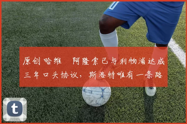 原创 哈维・阿隆索已与利物浦达成三年口头协议，斯洛特唯有一条路可 “翻盘”