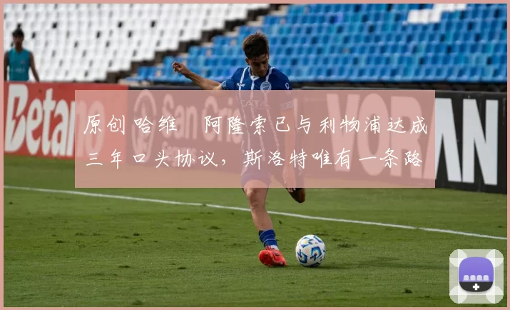 原创 哈维・阿隆索已与利物浦达成三年口头协议，斯洛特唯有一条路可 “翻盘”