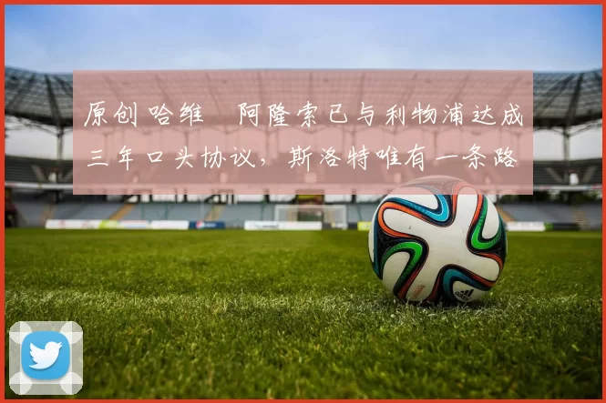 原创 哈维・阿隆索已与利物浦达成三年口头协议，斯洛特唯有一条路可 “翻盘”