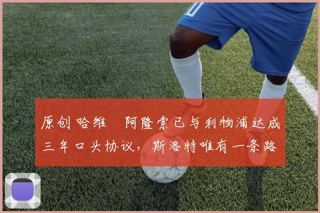 原创 哈维・阿隆索已与利物浦达成三年口头协议，斯洛特唯有一条路可 “翻盘”