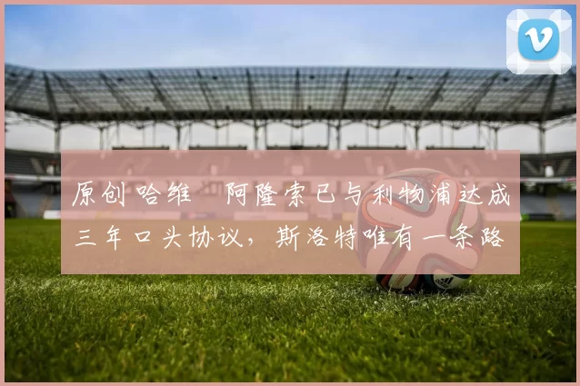 原创 哈维・阿隆索已与利物浦达成三年口头协议，斯洛特唯有一条路可 “翻盘”