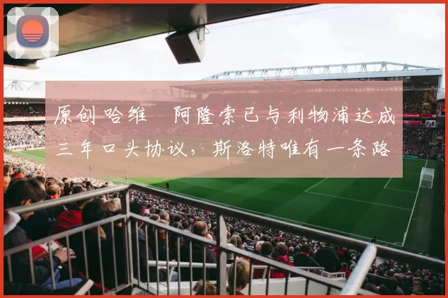 原创 哈维・阿隆索已与利物浦达成三年口头协议，斯洛特唯有一条路可 “翻盘”