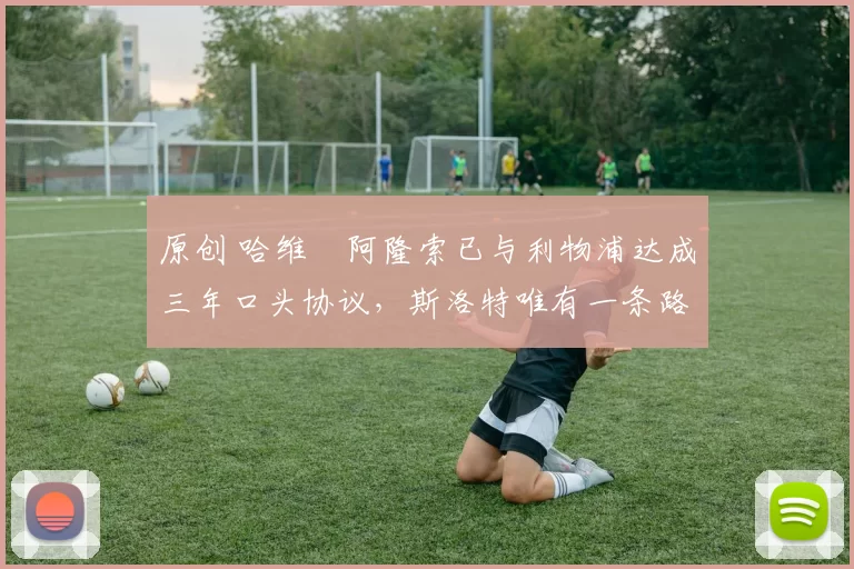 原创 哈维・阿隆索已与利物浦达成三年口头协议，斯洛特唯有一条路可 “翻盘”