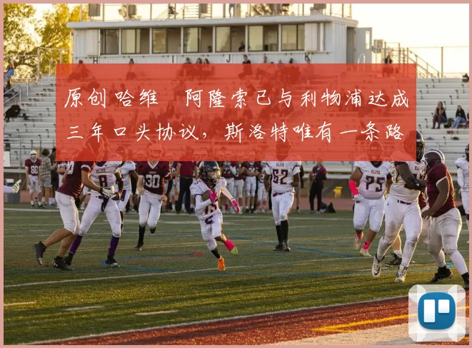 原创 哈维・阿隆索已与利物浦达成三年口头协议，斯洛特唯有一条路可 “翻盘”