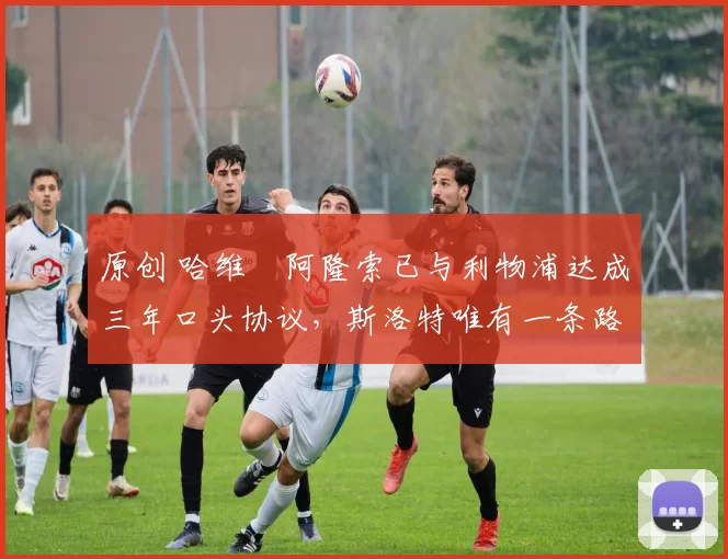 原创 哈维・阿隆索已与利物浦达成三年口头协议，斯洛特唯有一条路可 “翻盘”