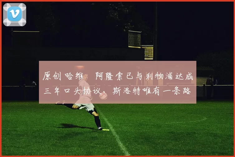 原创 哈维・阿隆索已与利物浦达成三年口头协议，斯洛特唯有一条路可 “翻盘”