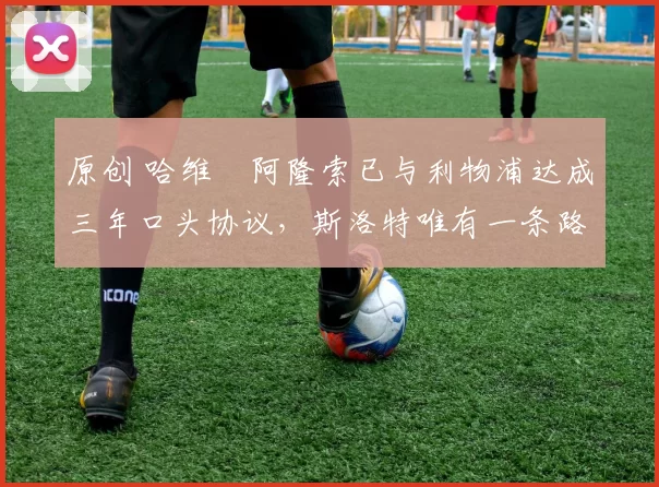 原创 哈维・阿隆索已与利物浦达成三年口头协议，斯洛特唯有一条路可 “翻盘”