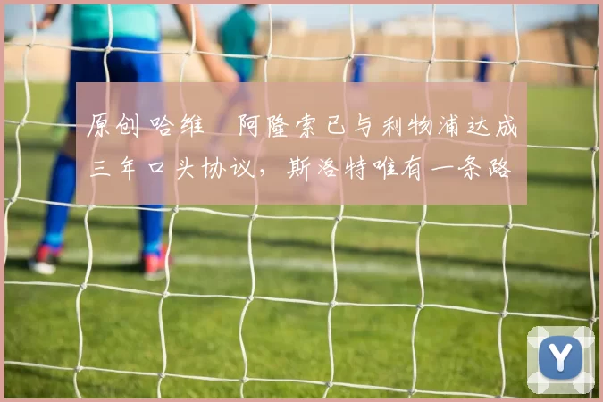 原创 哈维・阿隆索已与利物浦达成三年口头协议，斯洛特唯有一条路可 “翻盘”