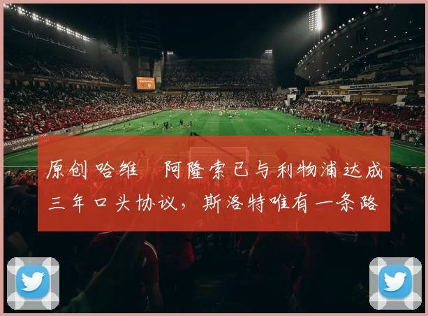 原创 哈维・阿隆索已与利物浦达成三年口头协议，斯洛特唯有一条路可 “翻盘”