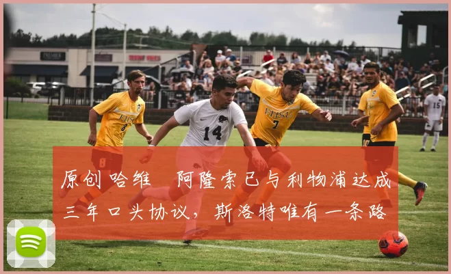 原创 哈维・阿隆索已与利物浦达成三年口头协议，斯洛特唯有一条路可 “翻盘”