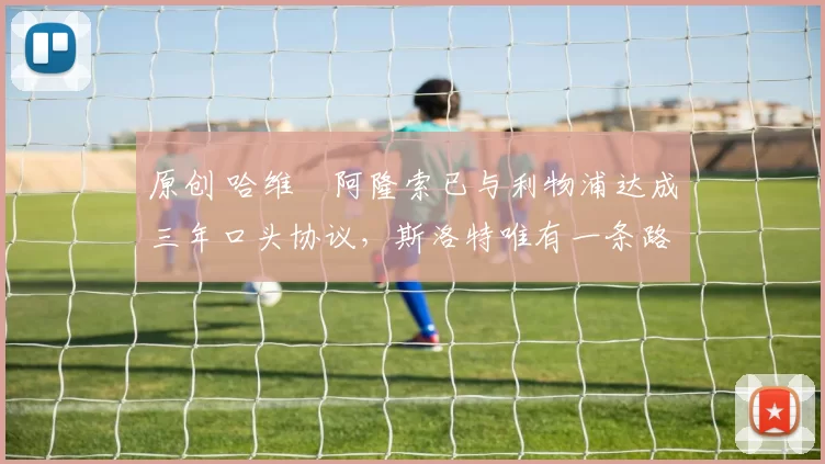 原创 哈维・阿隆索已与利物浦达成三年口头协议，斯洛特唯有一条路可 “翻盘”