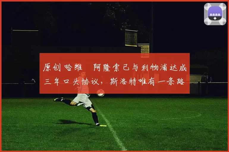 原创 哈维・阿隆索已与利物浦达成三年口头协议，斯洛特唯有一条路可 “翻盘”