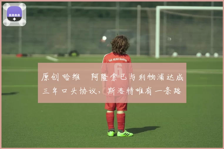 原创 哈维・阿隆索已与利物浦达成三年口头协议,斯洛特唯有一条路可 “翻盘”