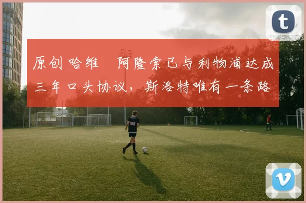 原创 哈维・阿隆索已与利物浦达成三年口头协议，斯洛特唯有一条路可 “翻盘”