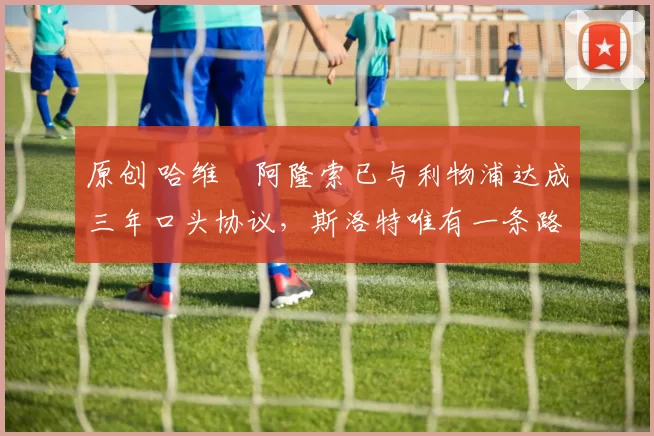 原创 哈维・阿隆索已与利物浦达成三年口头协议，斯洛特唯有一条路可 “翻盘”