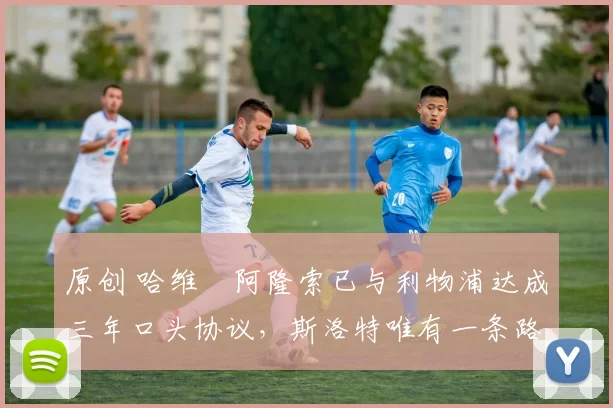 原创 哈维・阿隆索已与利物浦达成三年口头协议，斯洛特唯有一条路可 “翻盘”