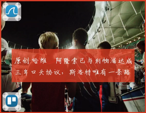 原创 哈维・阿隆索已与利物浦达成三年口头协议，斯洛特唯有一条路可 “翻盘”