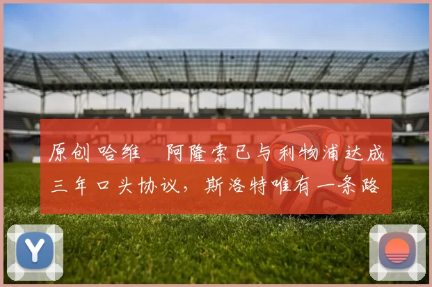 原创 哈维・阿隆索已与利物浦达成三年口头协议，斯洛特唯有一条路可 “翻盘”