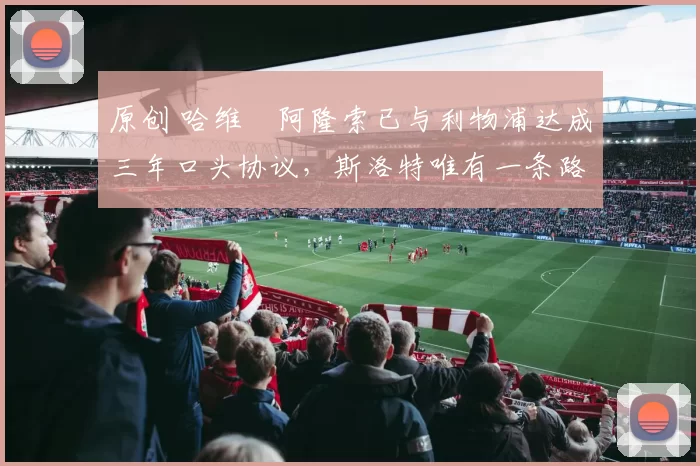 原创 哈维・阿隆索已与利物浦达成三年口头协议，斯洛特唯有一条路可 “翻盘”