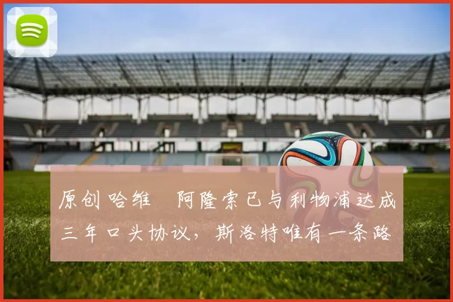 原创 哈维・阿隆索已与利物浦达成三年口头协议，斯洛特唯有一条路可 “翻盘”