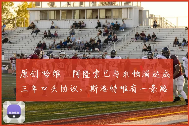 原创 哈维・阿隆索已与利物浦达成三年口头协议，斯洛特唯有一条路可 “翻盘”