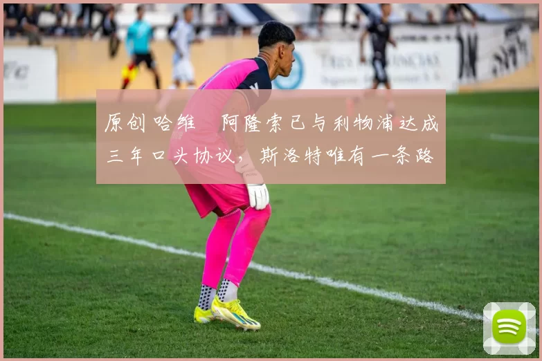 原创 哈维・阿隆索已与利物浦达成三年口头协议，斯洛特唯有一条路可 “翻盘”