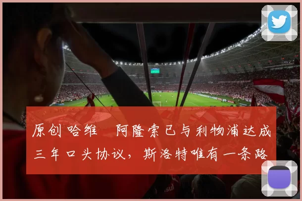 原创 哈维・阿隆索已与利物浦达成三年口头协议，斯洛特唯有一条路可 “翻盘”