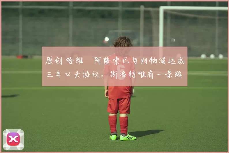 原创 哈维・阿隆索已与利物浦达成三年口头协议，斯洛特唯有一条路可 “翻盘”