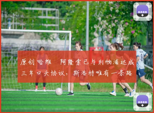 原创 哈维・阿隆索已与利物浦达成三年口头协议，斯洛特唯有一条路可 “翻盘”