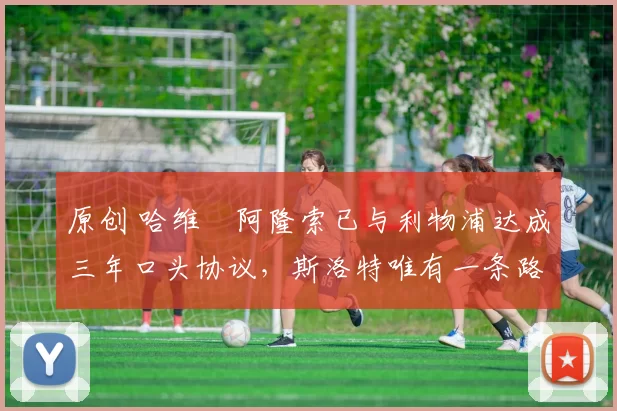 原创 哈维・阿隆索已与利物浦达成三年口头协议，斯洛特唯有一条路可 “翻盘”