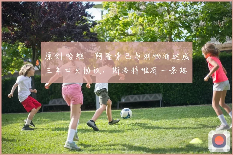 原创 哈维・阿隆索已与利物浦达成三年口头协议，斯洛特唯有一条路可 “翻盘”