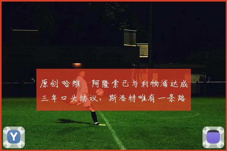 原创 哈维・阿隆索已与利物浦达成三年口头协议，斯洛特唯有一条路可 “翻盘”