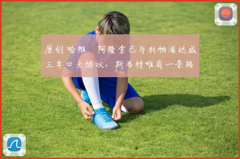 原创 哈维・阿隆索已与利物浦达成三年口头协议，斯洛特唯有一条路可 “翻盘”