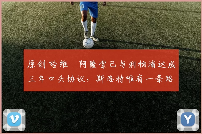 原创 哈维・阿隆索已与利物浦达成三年口头协议，斯洛特唯有一条路可 “翻盘”