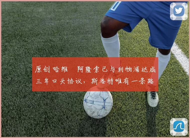 原创 哈维・阿隆索已与利物浦达成三年口头协议，斯洛特唯有一条路可 “翻盘”