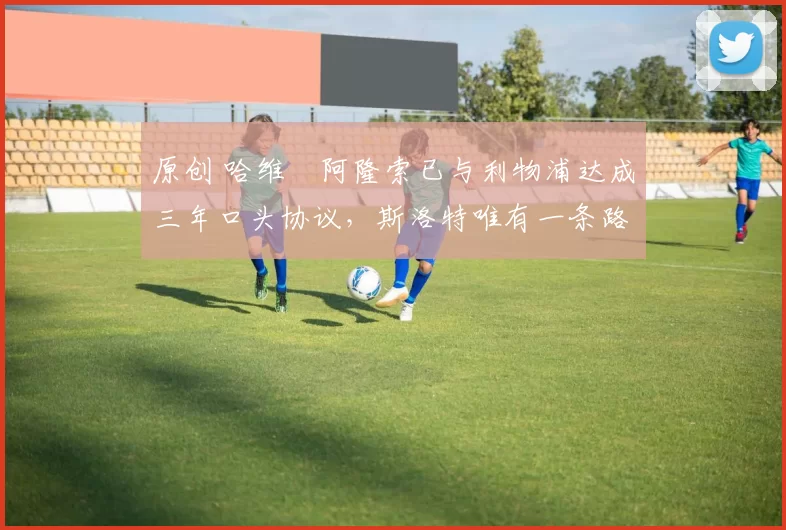 原创 哈维・阿隆索已与利物浦达成三年口头协议，斯洛特唯有一条路可 “翻盘”