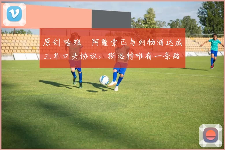 原创 哈维・阿隆索已与利物浦达成三年口头协议，斯洛特唯有一条路可 “翻盘”