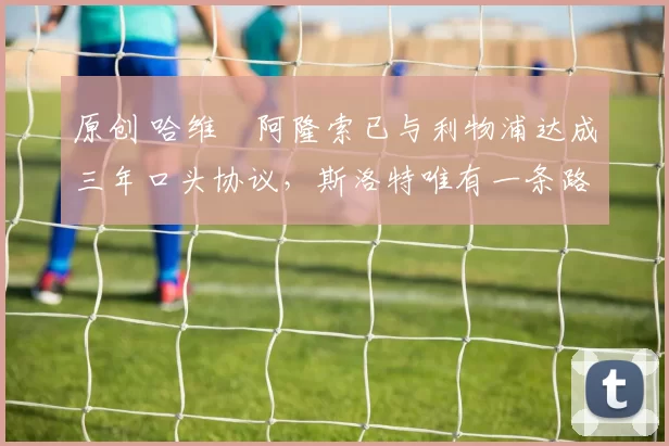 原创 哈维・阿隆索已与利物浦达成三年口头协议，斯洛特唯有一条路可 “翻盘”