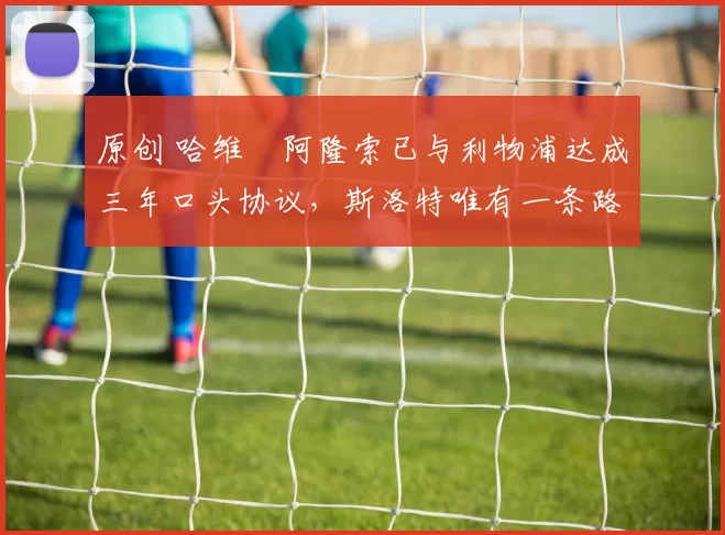 原创 哈维・阿隆索已与利物浦达成三年口头协议，斯洛特唯有一条路可 “翻盘”