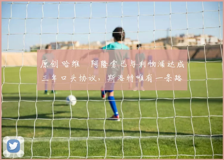 原创 哈维・阿隆索已与利物浦达成三年口头协议，斯洛特唯有一条路可 “翻盘”