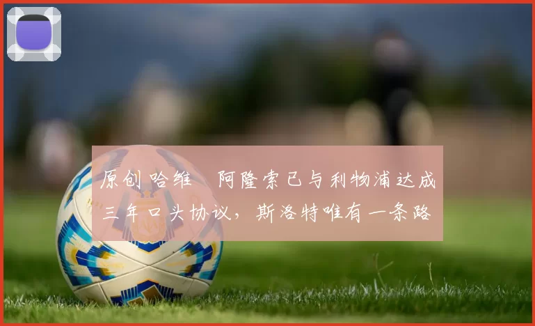 原创 哈维・阿隆索已与利物浦达成三年口头协议，斯洛特唯有一条路可 “翻盘”