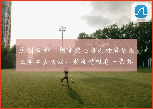 原创 哈维・阿隆索已与利物浦达成三年口头协议，斯洛特唯有一条路可 “翻盘”