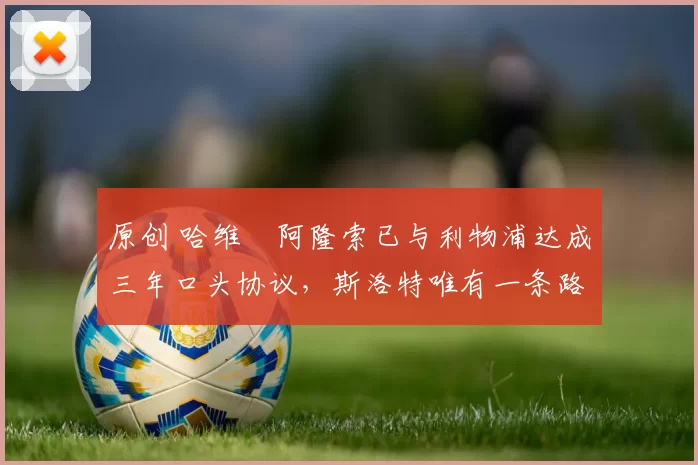 原创 哈维・阿隆索已与利物浦达成三年口头协议，斯洛特唯有一条路可 “翻盘”