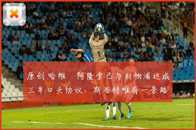 原创 哈维・阿隆索已与利物浦达成三年口头协议，斯洛特唯有一条路可 “翻盘”