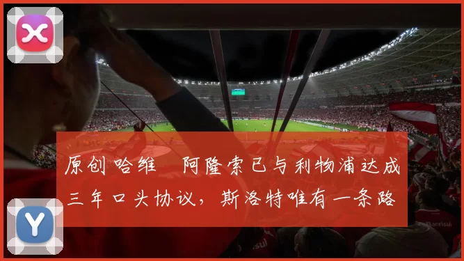 原创 哈维・阿隆索已与利物浦达成三年口头协议，斯洛特唯有一条路可 “翻盘”