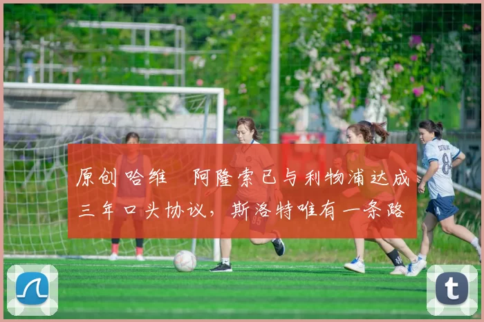 原创 哈维・阿隆索已与利物浦达成三年口头协议，斯洛特唯有一条路可 “翻盘”