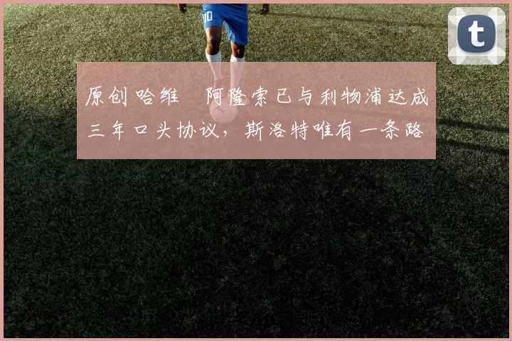 原创 哈维・阿隆索已与利物浦达成三年口头协议，斯洛特唯有一条路可 “翻盘”