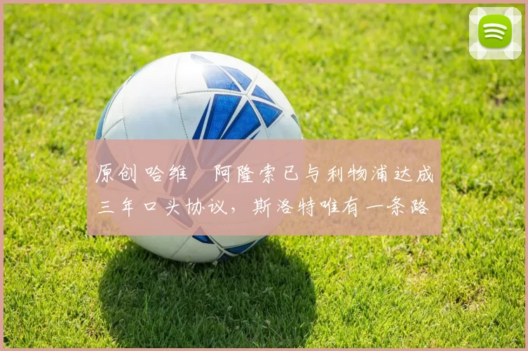 原创 哈维・阿隆索已与利物浦达成三年口头协议，斯洛特唯有一条路可 “翻盘”