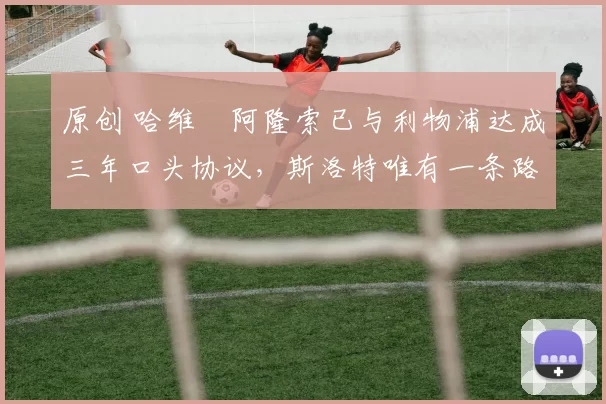 原创 哈维・阿隆索已与利物浦达成三年口头协议，斯洛特唯有一条路可 “翻盘”