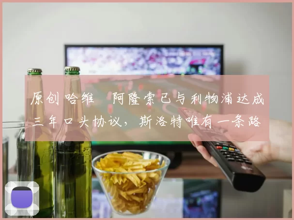 原创 哈维・阿隆索已与利物浦达成三年口头协议，斯洛特唯有一条路可 “翻盘”